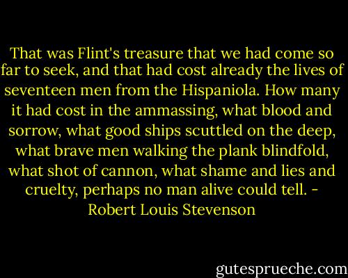 That was Flint's treasure that we had come so far to seek, and that had cost already the lives of seventeen men from the Hispaniola. How many it had cost in the ammassing, what blood and sorrow, what good ships scuttled on the deep, what brave men walking the plank blindfold, what shot of cannon, what shame and lies and cruelty, perhaps no man alive could tell. - Robert Louis Stevenson