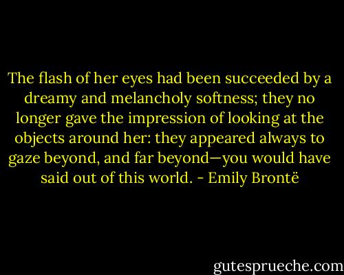 The flash of her eyes had been succeeded by a dreamy and melancholy softness; they no longer gave the impression of looking at the objects around her: they appeared always to gaze beyond, and far beyond—you would have said out of this world. - Emily Brontë