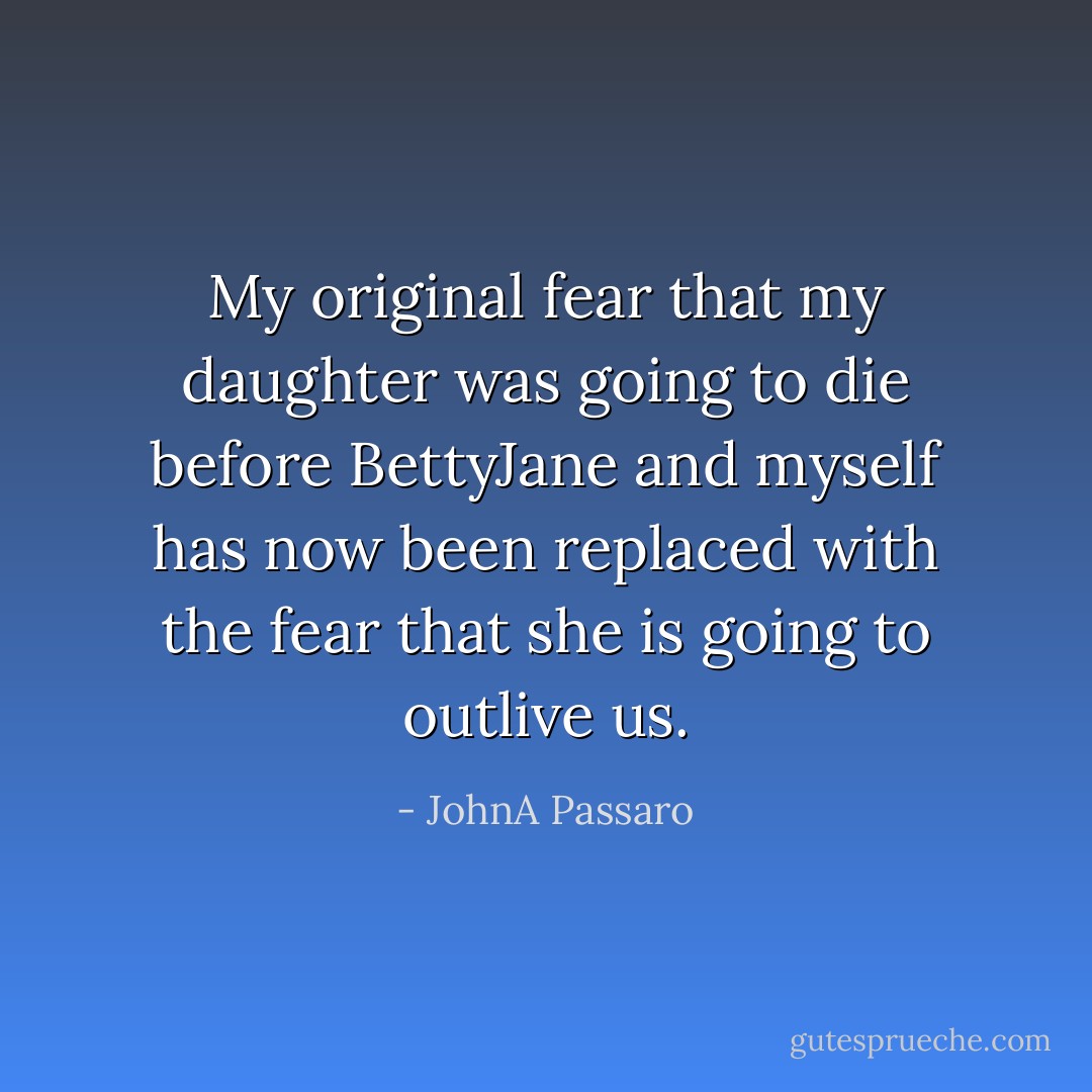 My original fear that my daughter was going to die before BettyJane and myself has now been replaced with the fear that she is going to outlive us. - JohnA Passaro
