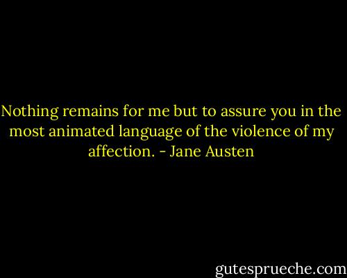 Nothing remains for me but to assure you in the most animated language of the violence of my affection. - Jane Austen