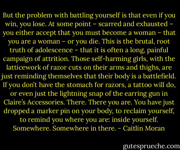 But the problem with battling yourself is that even if you win, you lose. At some point – scarred and exhausted – you either accept that you must become a woman – that you are a woman – or you die. This is the brutal, root truth of adolescence – that it is often a long, painful campaign of attrition. Those self-harming girls, with the latticework of razor cuts on their arms and thighs, are just reminding themselves that their body is a battlefield. If you don’t have the stomach for razors, a tattoo will do, or even just the lightning snap of the earring gun in Claire’s Accessories. There. There you are. You have just dropped a marker pin on your body, to reclaim yourself, to remind you where you are: inside yourself. Somewhere. Somewhere in there. - Caitlin Moran