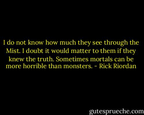 I do not know how much they see through the Mist. I doubt it would matter to them if they knew the truth. Sometimes mortals can be more horrible than monsters. - Rick Riordan