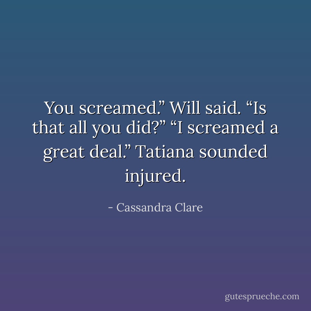 You screamed.” Will said. “Is that all you did?”<br />“I screamed a great deal.” Tatiana sounded injured. - Cassandra Clare