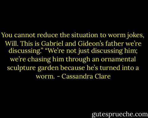 You cannot reduce the situation to worm jokes, Will. This is Gabriel and Gideon’s father we’re discussing.”<br />“We’re not just discussing him; we’re chasing him through an ornamental sculpture garden because he’s turned into a worm. - Cassandra Clare