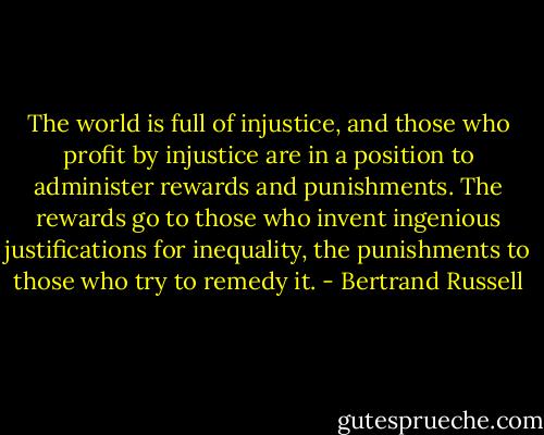 The world is full of injustice, and those who profit by injustice are in a position to administer rewards and punishments. The rewards go to those who invent ingenious justifications for inequality, the punishments to those who try to remedy it. - Bertrand Russell