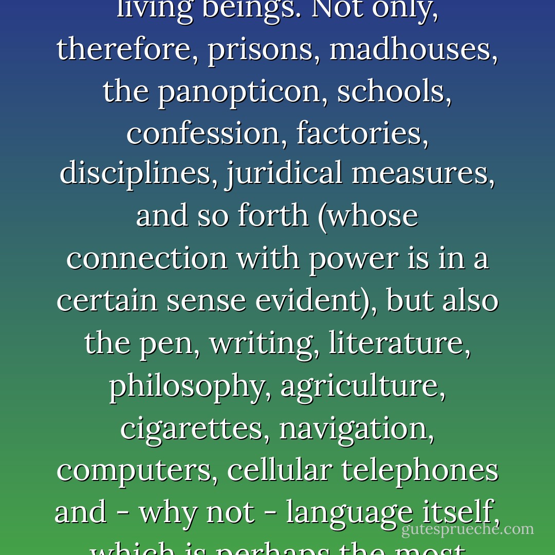 Further expanding the already large class of Foucauldian apparatuses, I shall cal an apparatus literally anything that has in some way the capacity to capture, determine, intercept, model, control , or secure the gestures, behaviors, opinions, or discourses of living beings. Not only, therefore, prisons, madhouses, the panopticon, schools, confession, factories, disciplines, juridical measures, and so forth (whose connection with power is in a certain sense evident), but also the pen, writing, literature, philosophy, agriculture, cigarettes, navigation, computers, cellular telephones and - why not - language itself, which is perhaps the most ancient of apparatuses - one in which thousands and thousands of years ago a primitive inadvertently let himself be captured, probably without realizing the consequences that he was about to face. - Giorgio Agamben
