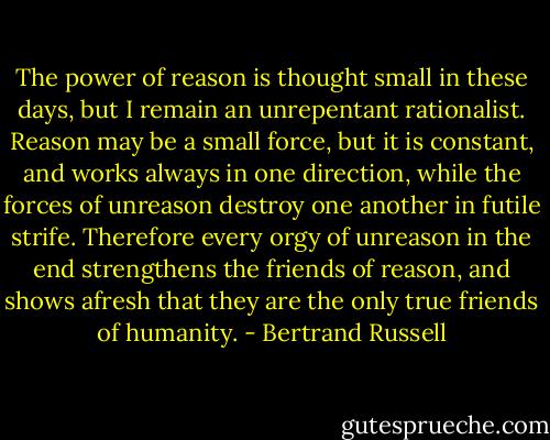 The power of reason is thought small in these days, but I remain an unrepentant rationalist. Reason may be a small force, but it is constant, and works always in one direction, while the forces of unreason destroy one another in futile strife. Therefore every orgy of unreason in the end strengthens the friends of reason, and shows afresh that they are the only true friends of humanity. - Bertrand Russell