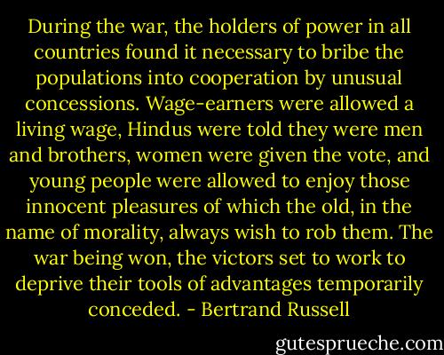 During the war, the holders of power in all countries found it necessary to bribe the populations into cooperation by unusual concessions. Wage-earners were allowed a living wage, Hindus were told they were men and brothers, women were given the vote, and young people were allowed to enjoy those innocent pleasures of which the old, in the name of morality, always wish to rob them. The war being won, the victors set to work to deprive their tools of advantages temporarily conceded. - Bertrand Russell