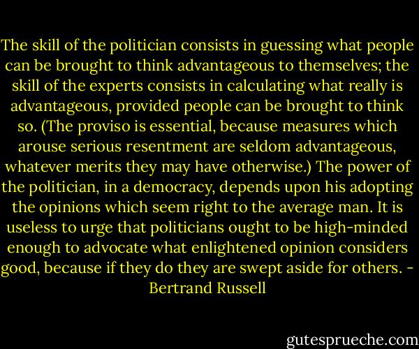 The skill of the politician consists in guessing what people can be brought to think advantageous to themselves; the skill of the experts consists in calculating what really is advantageous, provided people can be brought to think so. (The proviso is essential, because measures which arouse serious resentment are seldom advantageous, whatever merits they may have otherwise.) The power of the politician, in a democracy, depends upon his adopting the opinions which seem right to the average man. It is useless to urge that politicians ought to be high-minded enough to advocate what enlightened opinion considers good, because if they do they are swept aside for others. - Bertrand Russell