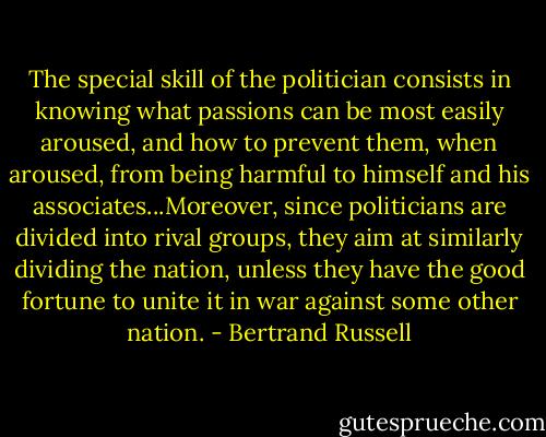 The special skill of the politician consists in knowing what passions can be most easily aroused, and how to prevent them, when aroused, from being harmful to himself and his associates...Moreover, since politicians are divided into rival groups, they aim at similarly dividing the nation, unless they have the good fortune to unite it in war against some other nation. - Bertrand Russell