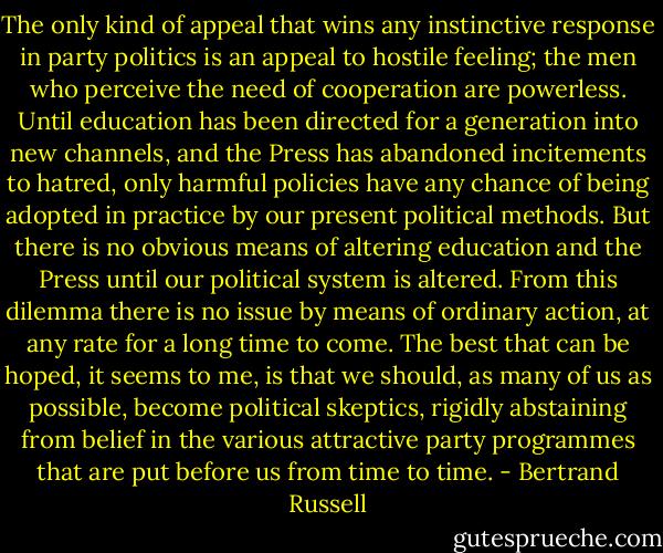 The only kind of appeal that wins any instinctive response in party politics is an appeal to hostile feeling; the men who perceive the need of cooperation are powerless. Until education has been directed for a generation into new channels, and the Press has abandoned incitements to hatred, only harmful policies have any chance of being adopted in practice by our present political methods. But there is no obvious means of altering education and the Press until our political system is altered. From this dilemma there is no issue by means of ordinary action, at any rate for a long time to come. The best that can be hoped, it seems to me, is that we should, as many of us as possible, become political skeptics, rigidly abstaining from belief in the various attractive party programmes that are put before us from time to time. - Bertrand Russell