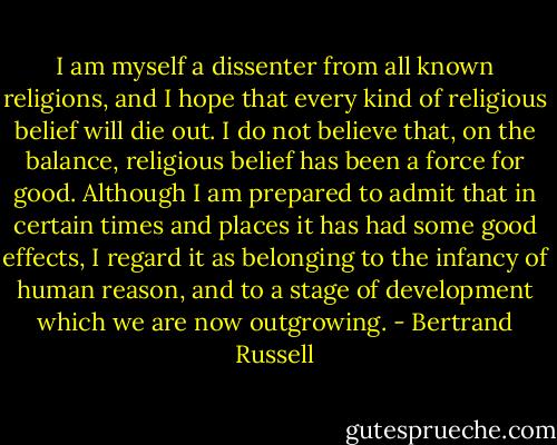I am myself a dissenter from all known religions, and I hope that every kind of religious belief will die out. I do not believe that, on the balance, religious belief has been a force for good. Although I am prepared to admit that in certain times and places it has had some good effects, I regard it as belonging to the infancy of human reason, and to a stage of development which we are now outgrowing. - Bertrand Russell