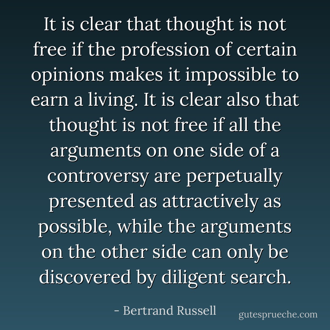 It is clear that thought is not free if the profession of certain opinions makes it impossible to earn a living. It is clear also that thought is not free if all the arguments on one side of a controversy are perpetually presented as attractively as possible, while the arguments on the other side can only be discovered by diligent search. - Bertrand Russell
