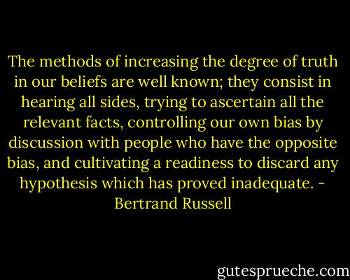 The methods of increasing the degree of truth in our beliefs are well known; they consist in hearing all sides, trying to ascertain all the relevant facts, controlling our own bias by discussion with people who have the opposite bias, and cultivating a readiness to discard any hypothesis which has proved inadequate. - Bertrand Russell