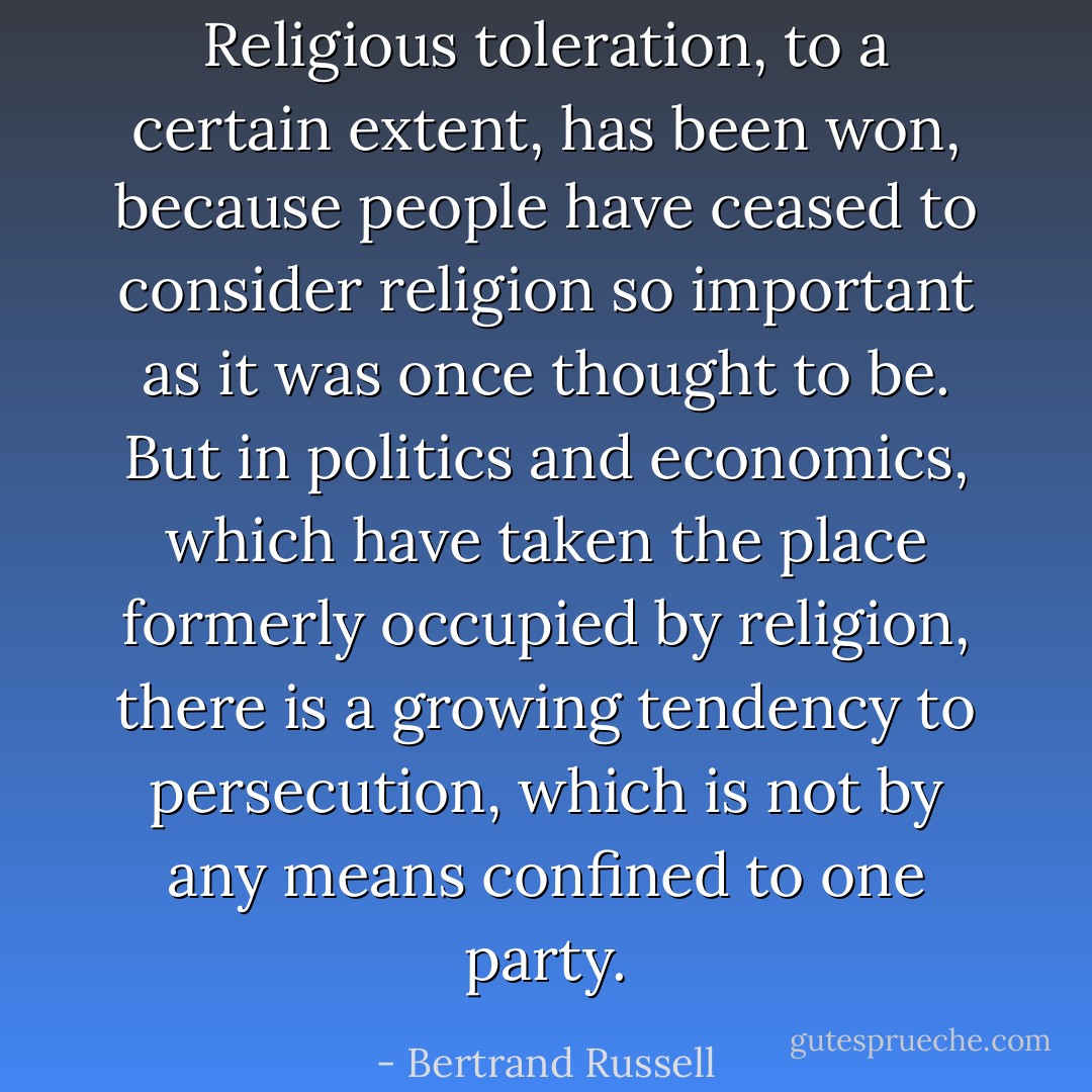 Religious toleration, to a certain extent, has been won, because people have ceased to consider religion so important as it was once thought to be. But in politics and economics, which have taken the place formerly occupied by religion, there is a growing tendency to persecution, which is not by any means confined to one party. - Bertrand Russell