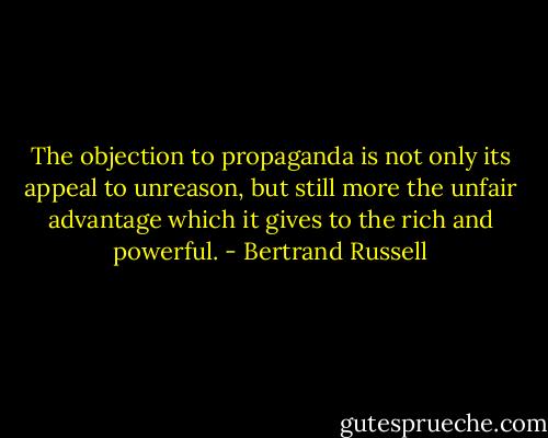 The objection to propaganda is not only its appeal to unreason, but still more the unfair advantage which it gives to the rich and powerful. - Bertrand Russell