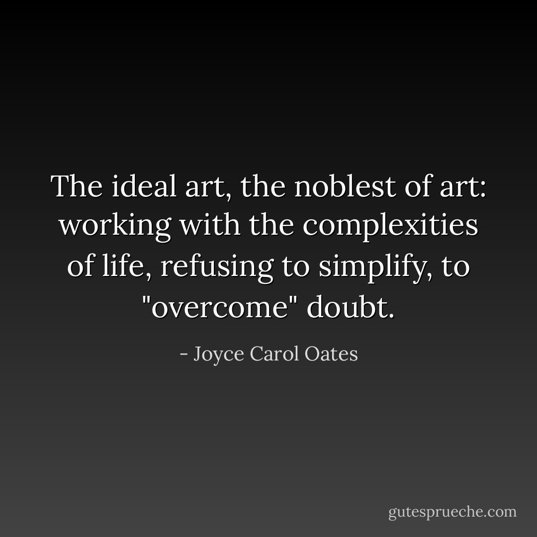 The ideal art, the noblest of art: working with the complexities of life, refusing to simplify, to "overcome" doubt. - Joyce Carol Oates