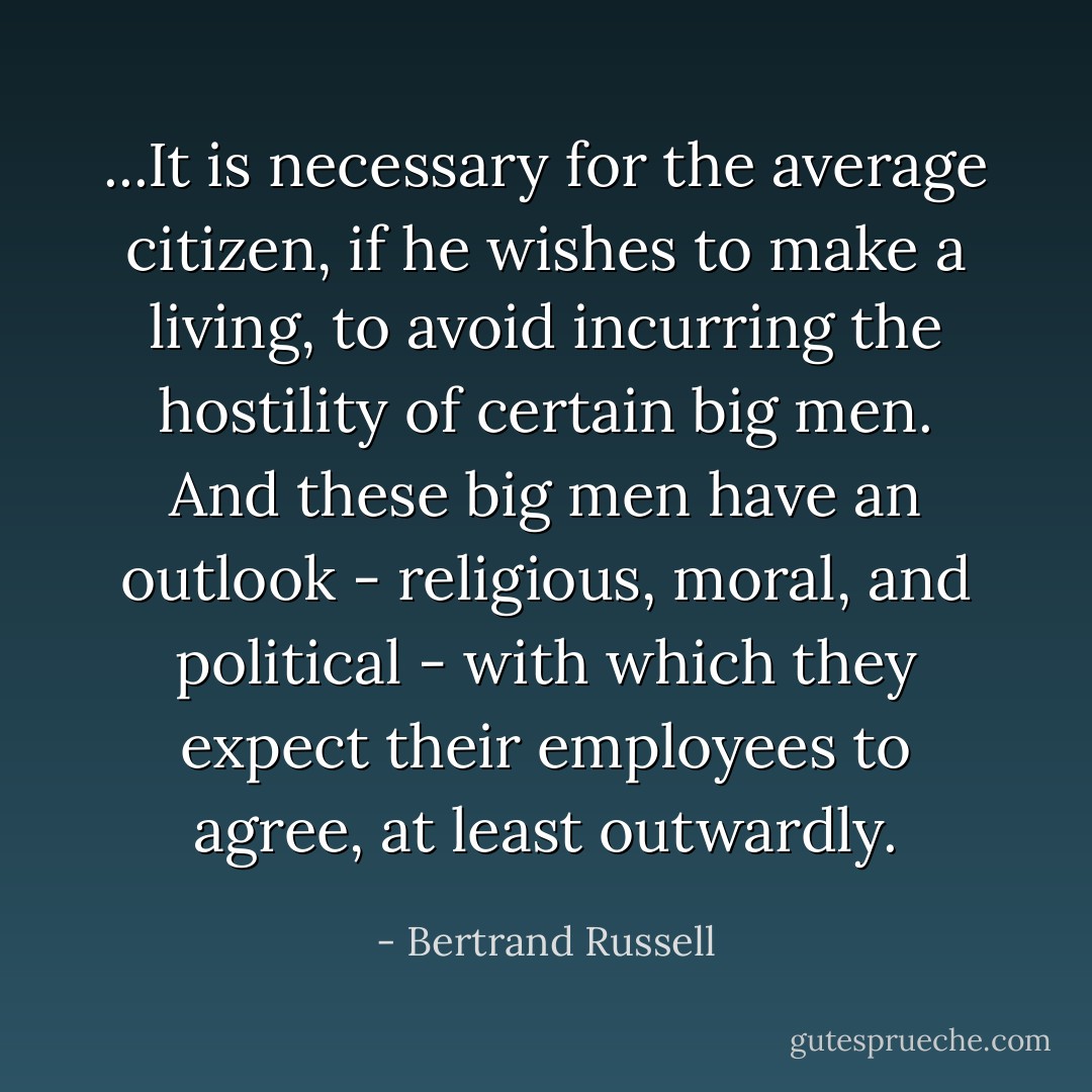 ...It is necessary for the average citizen, if he wishes to make a living, to avoid incurring the hostility of certain big men. And these big men have an outlook - religious, moral, and political - with which they expect their employees to agree, at least outwardly. - Bertrand Russell