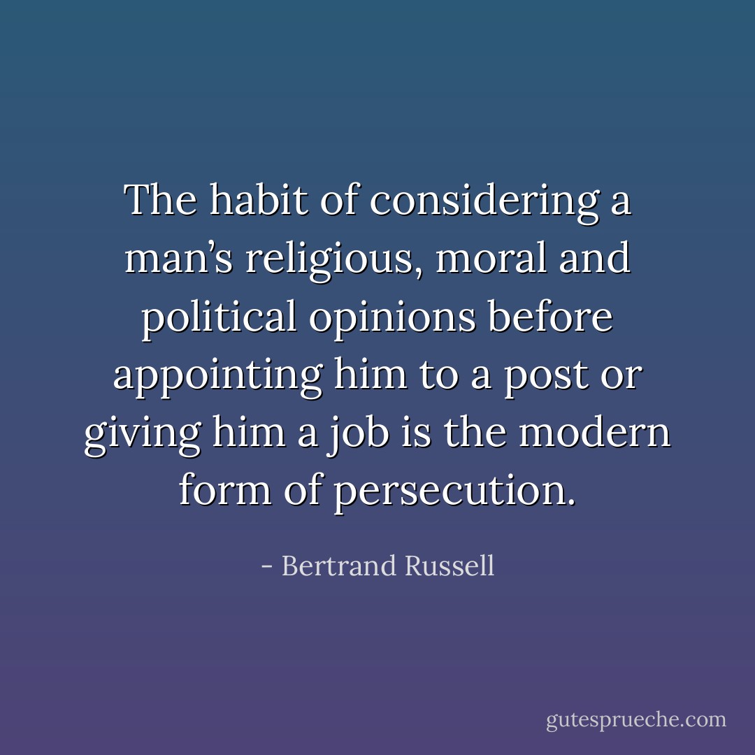 The habit of considering a man’s religious, moral and political opinions before appointing him to a post or giving him a job is the modern form of persecution. - Bertrand Russell