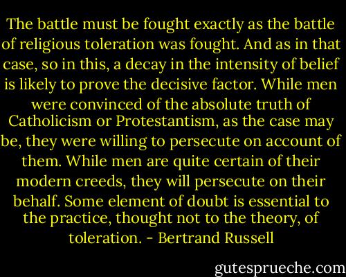 The battle must be fought exactly as the battle of religious toleration was fought. And as in that case, so in this, a decay in the intensity of belief is likely to prove the decisive factor. While men were convinced of the absolute truth of Catholicism or Protestantism, as the case may be, they were willing to persecute on account of them. While men are quite certain of their modern creeds, they will persecute on their behalf. Some element of doubt is essential to the practice, thought not to the theory, of toleration. - Bertrand Russell
