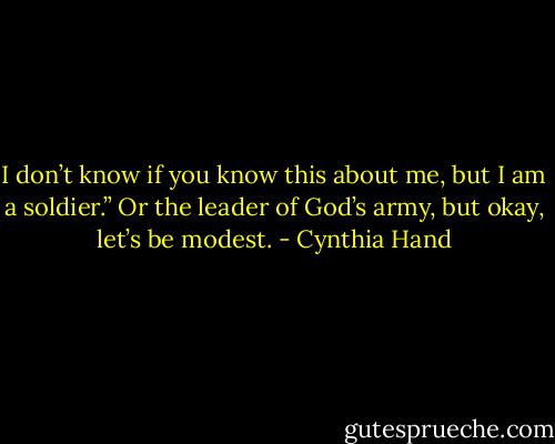 I don’t know if<br />you know this about me, but I am a soldier.”<br />Or the leader of God’s army, but okay, let’s be modest. - Cynthia Hand