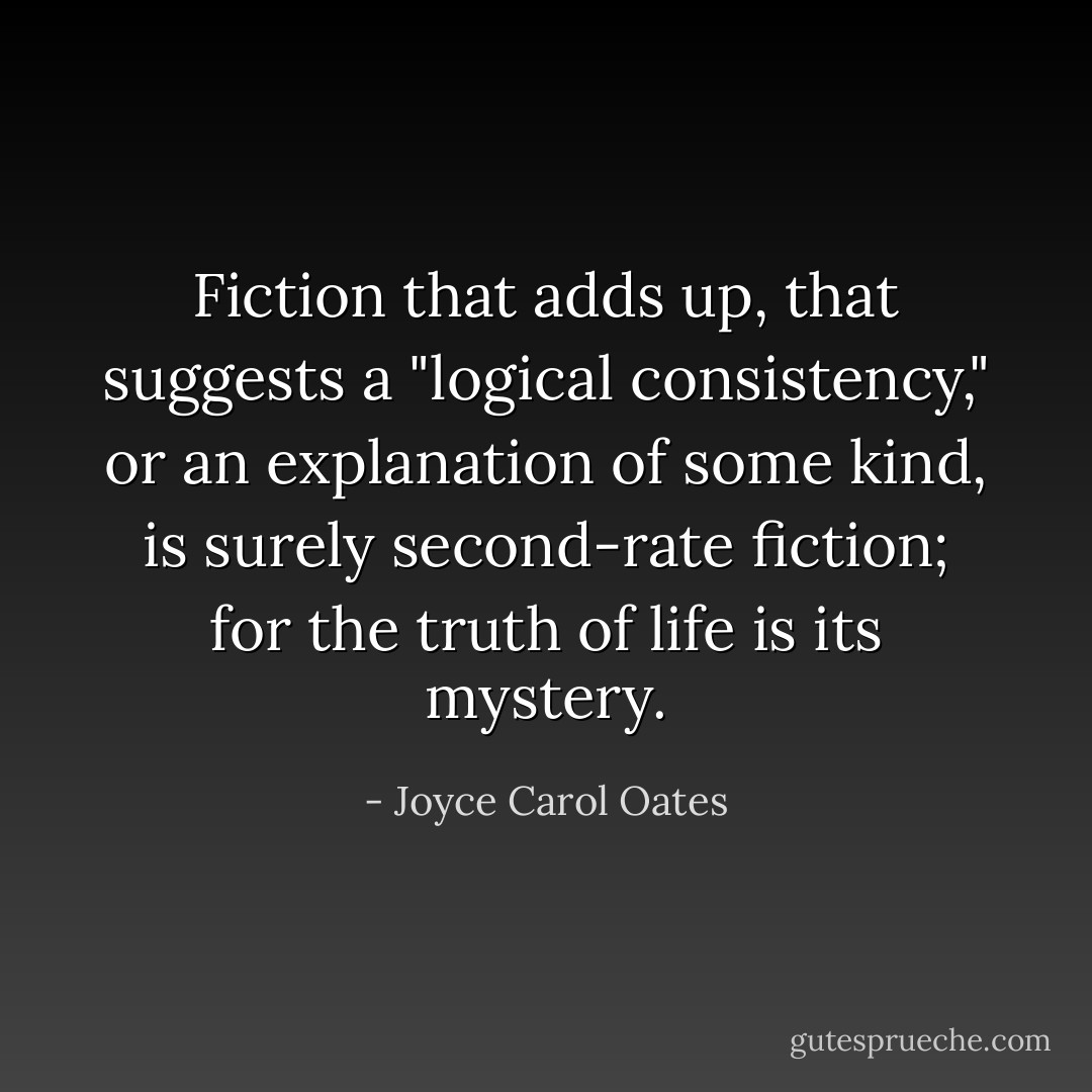 Fiction that adds up, that suggests a "logical consistency," or an explanation of some kind, is surely second-rate fiction; for the truth of life is its mystery. - Joyce Carol Oates