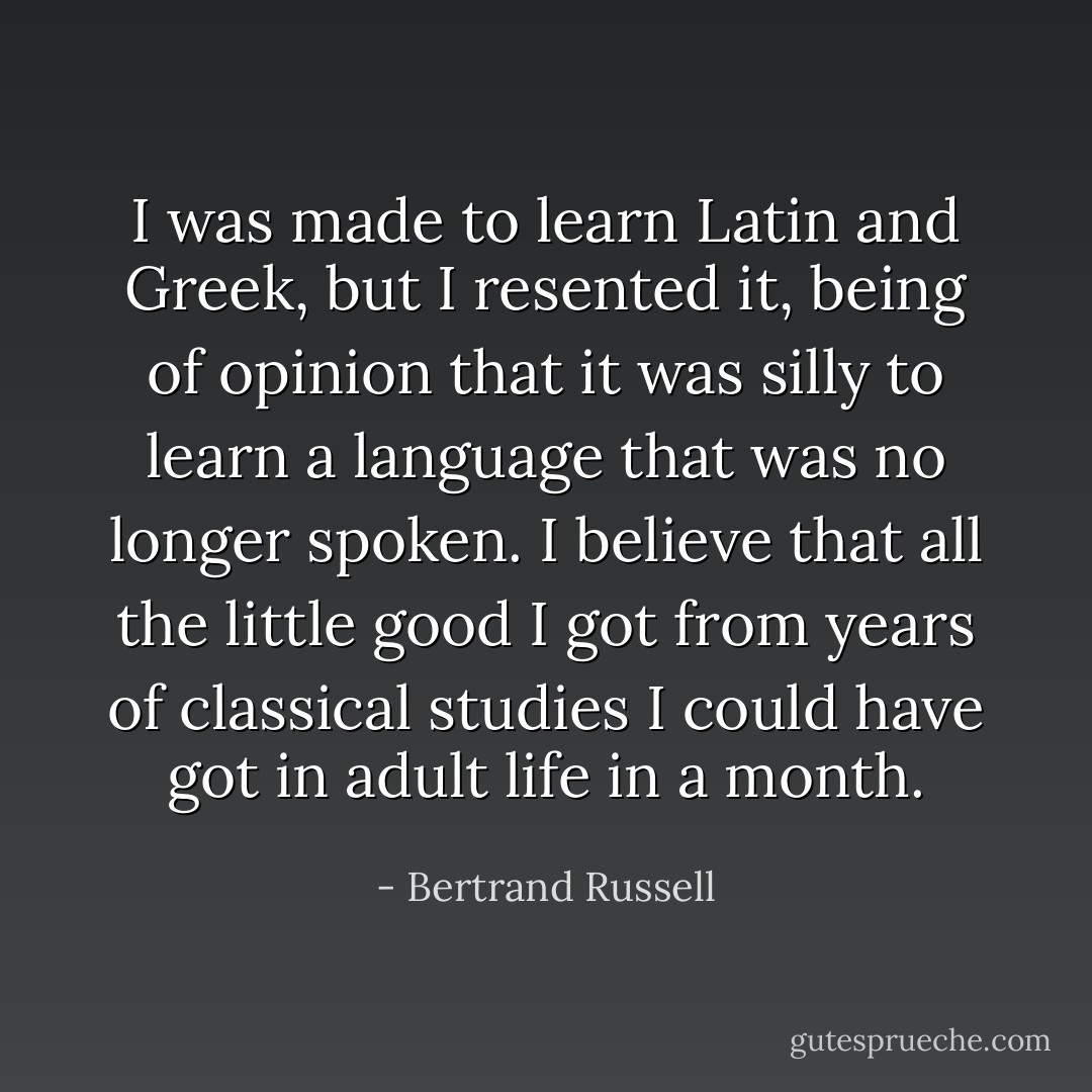 I was made to learn Latin and Greek, but I resented it, being of opinion that it was silly to learn a language that was no longer spoken. I believe that all the little good I got from years of classical studies I could have got in adult life in a month. - Bertrand Russell