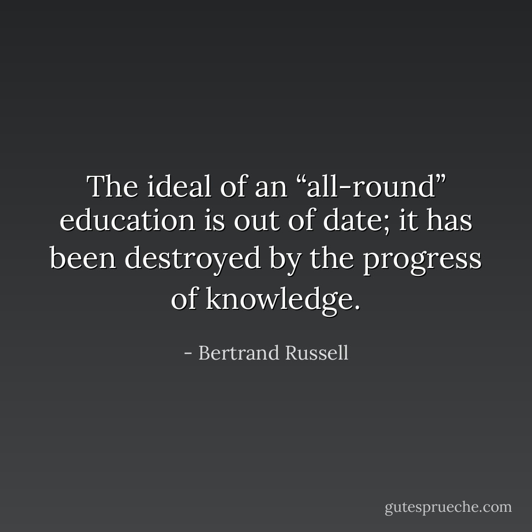 The ideal of an “all-round” education is out of date; it has been destroyed by the progress of knowledge. - Bertrand Russell