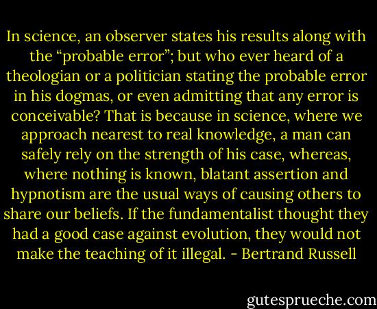 In science, an observer states his results along with the “probable error”; but who ever heard of a theologian or a politician stating the probable error in his dogmas, or even admitting that any error is conceivable? That is because in science, where we approach nearest to real knowledge, a man can safely rely on the strength of his case, whereas, where nothing is known, blatant assertion and hypnotism are the usual ways of causing others to share our beliefs. If the fundamentalist thought they had a good case against evolution, they would not make the teaching of it illegal. - Bertrand Russell