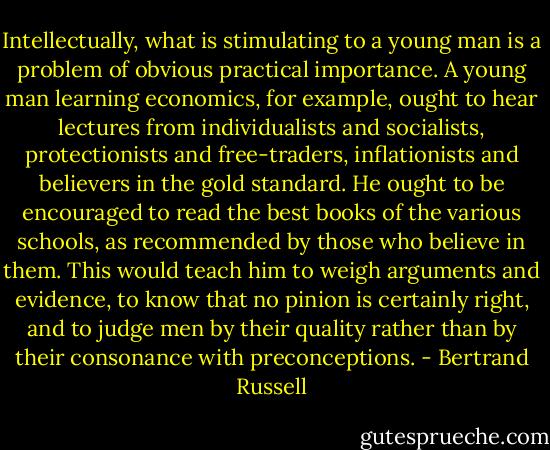 Intellectually, what is stimulating to a young man is a problem of obvious practical importance. A young man learning economics, for example, ought to hear lectures from individualists and socialists, protectionists and free-traders, inflationists and believers in the gold standard. He ought to be encouraged to read the best books of the various schools, as recommended by those who believe in them. This would teach him to weigh arguments and evidence, to know that no pinion is certainly right, and to judge men by their quality rather than by their consonance with preconceptions. - Bertrand Russell