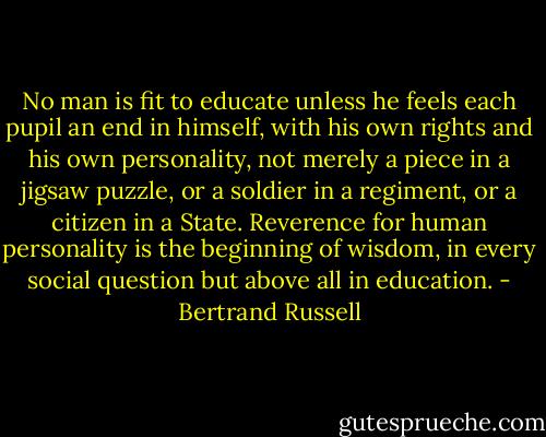 No man is fit to educate unless he feels each pupil an end in himself, with his own rights and his own personality, not merely a piece in a jigsaw puzzle, or a soldier in a regiment, or a citizen in a State. Reverence for human personality is the beginning of wisdom, in every social question but above all in education. - Bertrand Russell