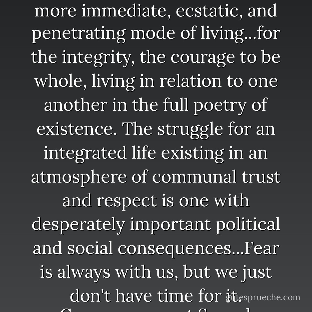 We are, all of us, exploring a world none of us understands...searching for a more immediate, ecstatic, and penetrating mode of living...for the integrity, the courage to be whole, living in relation to one another in the full poetry of existence. The struggle for an integrated life existing in an atmosphere of communal trust and respect is one with desperately important political and social consequences...Fear is always with us, but we just don't have time for it.<br />-Commencement Speech, Wellesley 1969 - Hillary Rodham Clinton
