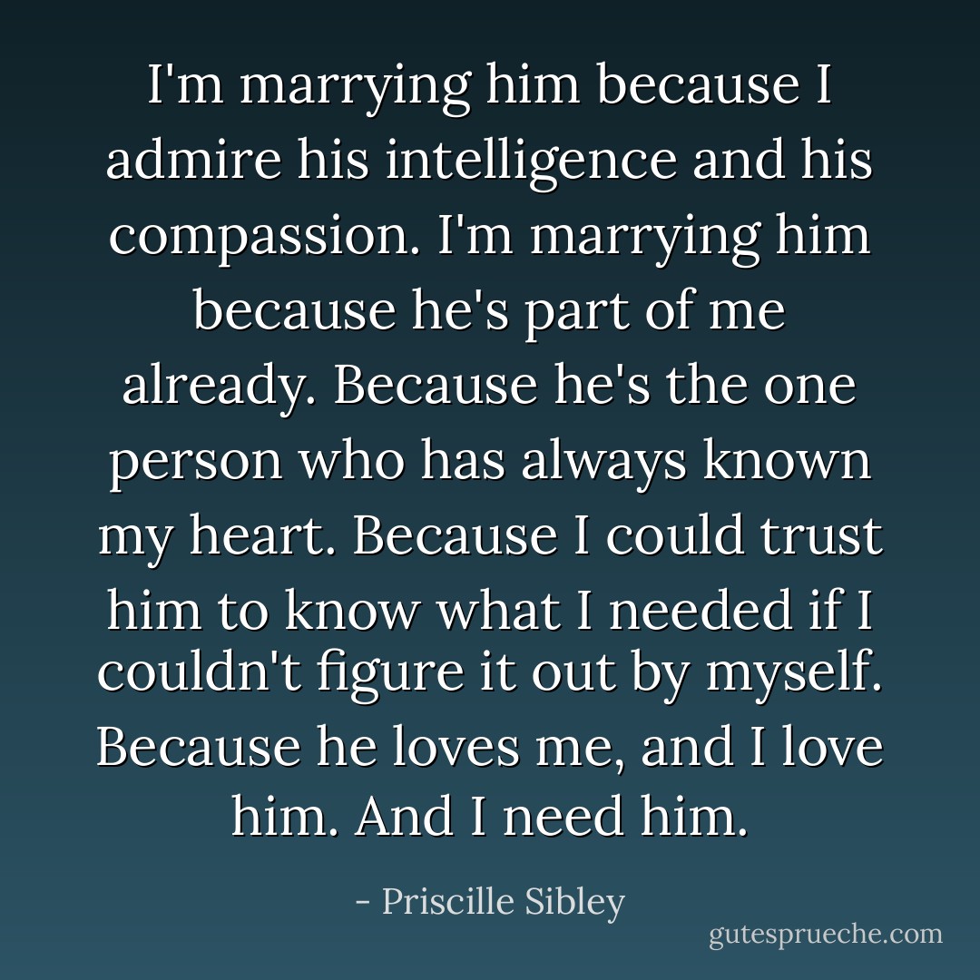 I'm marrying him because I admire his intelligence and his compassion. I'm marrying him because he's part of me already. Because he's the one person who has always known my heart. Because I could trust him to know what I needed if I couldn't figure it out by myself. Because he loves me, and I love him. And I need him. - Priscille Sibley