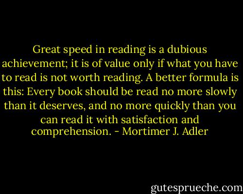 Great speed in reading is a dubious achievement; it is of value only if what you have to read is not worth reading. A better formula is this: Every book should be read no more slowly than it deserves, and no more quickly than you can read it with satisfaction and comprehension. - Mortimer J. Adler