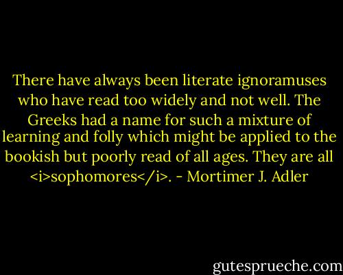 There have always been literate ignoramuses who have read too widely and not well. The Greeks had a name for such a mixture of learning and folly which might be applied to the bookish but poorly read of all ages. They are all <i>sophomores</i>. - Mortimer J. Adler