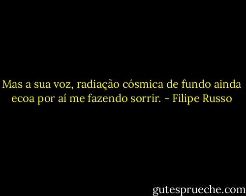 Mas a sua voz, radiação cósmica de fundo ainda ecoa por aí me fazendo sorrir. - Filipe Russo
