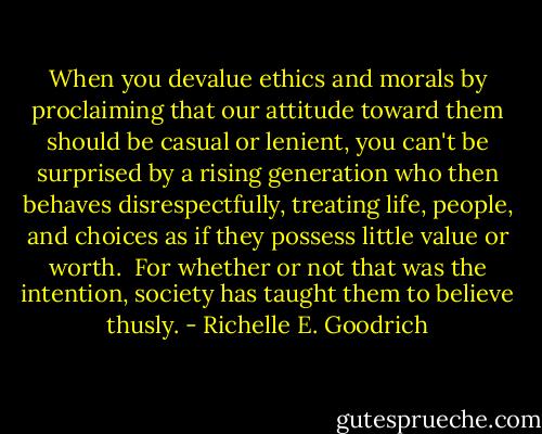 When you devalue ethics and morals by proclaiming that our attitude toward them should be casual or lenient, you can't be surprised by a rising generation who then behaves disrespectfully, treating life, people, and choices as if they possess little value or worth.  For whether or not that was the intention, society has taught them to believe thusly. - Richelle E. Goodrich