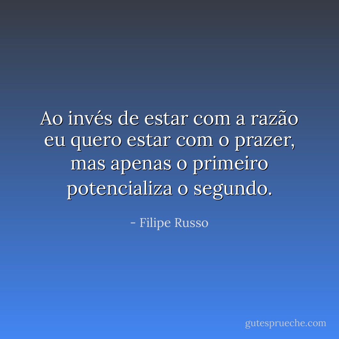 Ao invés de estar com a razão eu quero estar com o prazer, mas apenas o primeiro potencializa o segundo. - Filipe Russo
