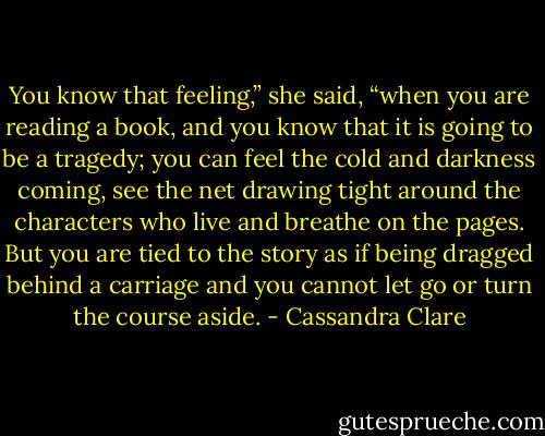You know that feeling,” she said, “when you are reading a book, and you know that it is going to be a tragedy; you can feel the cold and darkness coming, see the net drawing tight around the characters who live and breathe on the pages. But you are tied to the story as if being dragged behind a carriage and you cannot let go or turn the course aside. - Cassandra Clare