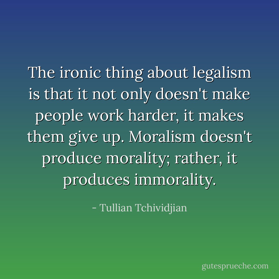 The ironic thing about legalism is that it not only doesn't make people work harder, it makes them give up. Moralism doesn't produce morality; rather, it produces immorality. - Tullian Tchividjian