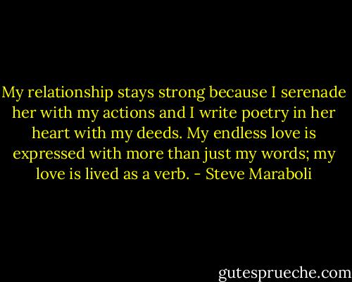 My relationship stays strong because I serenade her with my actions and I write poetry in her heart with my deeds. My endless love is expressed with more than just my words; my love is lived as a verb. - Steve Maraboli