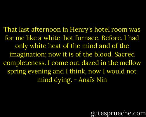 That last afternoon in Henry's hotel room was for me like a white-hot furnace. Before, I had only white heat of the mind and of the imagination; now it is of the blood. Sacred completeness. I come out dazed in the mellow spring evening and I think, now I would not mind dying. - Anaïs Nin