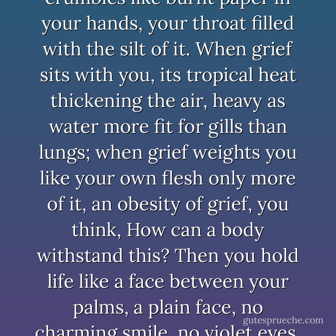 to love life, to love it even<br />when you have no stomach for it<br />and everything you've held dear<br />crumbles like burnt paper in your hands,<br />your throat filled with the silt of it.<br />When grief sits with you, its tropical heat<br />thickening the air, heavy as water<br />more fit for gills than lungs;<br />when grief weights you like your own flesh<br />only more of it, an obesity of grief,<br />you think, How can a body withstand this?<br />Then you hold life like a face<br />between your palms, a plain face,<br />no charming smile, no violet eyes,<br />and you say, yes, I will take you<br />I will love you, again. - Ellen Bass