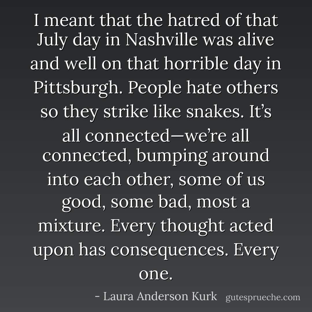 I meant that the hatred of that July day in Nashville was alive and well on that horrible day in Pittsburgh. People hate others so they strike like snakes. It’s all connected—we’re all connected, bumping around into each other, some of us good, some bad, most a mixture. Every thought acted upon has consequences. Every one. - Laura Anderson Kurk