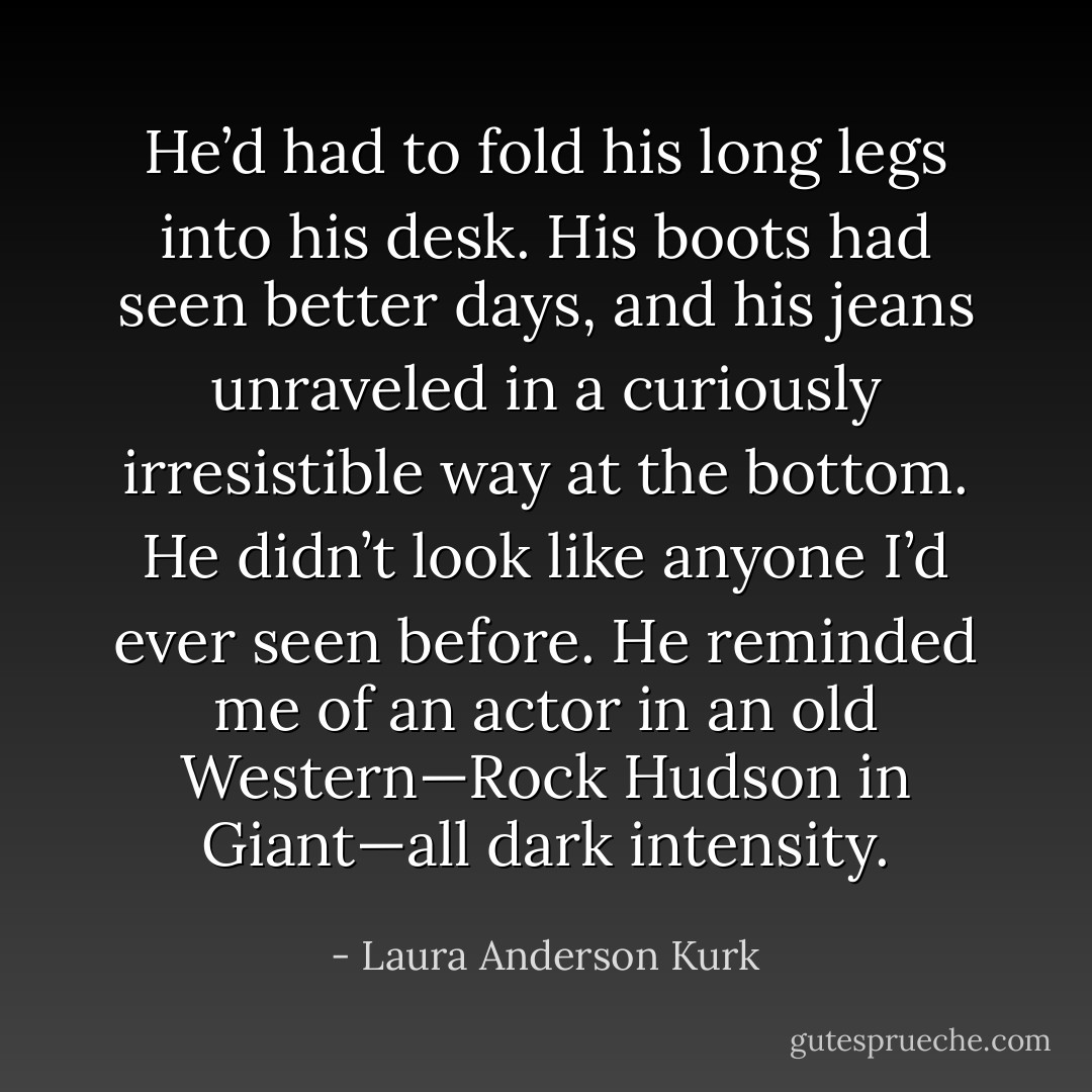 He’d had to fold his long legs into his desk. His boots had seen better days, and his jeans unraveled in a curiously irresistible way at the bottom. He didn’t look like anyone I’d ever seen before. He reminded me of an actor in an old Western—Rock Hudson in Giant—all dark intensity. - Laura Anderson Kurk