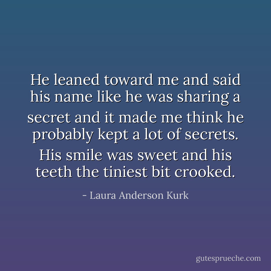 He leaned toward me and said his name like he was sharing a secret and it made me think he probably kept a lot of secrets. His smile was sweet and his teeth the tiniest bit crooked. - Laura Anderson Kurk