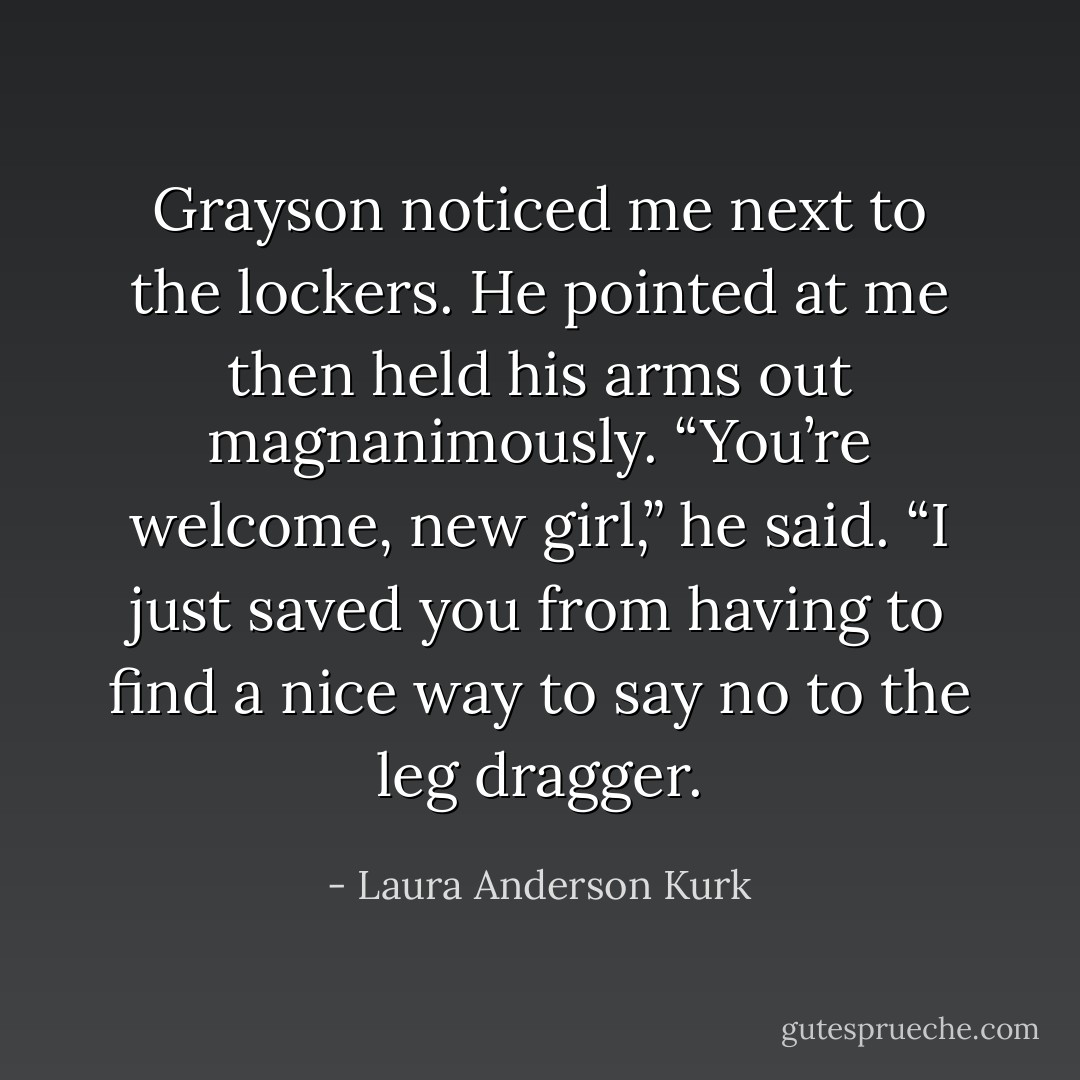 Grayson noticed me next to the lockers. He pointed at me then held his arms out magnanimously. “You’re welcome, new girl,” he said. “I just saved you from having to find a nice way to say no to the leg dragger. - Laura Anderson Kurk