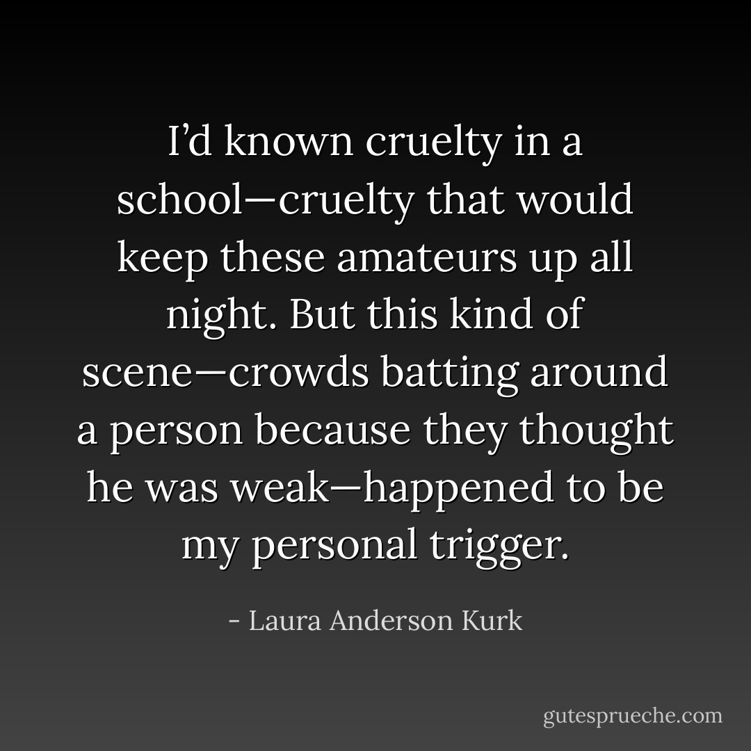 I’d known cruelty in a school—cruelty that would keep these amateurs up all night. But this kind of scene—crowds batting around a person because they thought he was weak—happened to be my personal trigger. - Laura Anderson Kurk