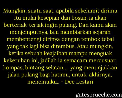 Mungkin, suatu saat, apabila sekelumit dirimu itu mulai kesepian dan bosan, ia akan berteriak-teriak ingin pulang. Dan kamu akan menjemputnya, lalu membiarkan sejarah membentengi dirinya dengan tembok tebal yang tak lagi bisa ditembus. Atau mungkin, ketika sebuah keajaiban mampu menguak kekeruhan ini, jadilah ia semacam mercusuar, kompas, bintang selatan…. yang menunjukkan jalan pulang bagi hatimu, untuk, akhirnya, menemuiku.. - Dee Lestari