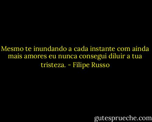 Mesmo te inundando a cada instante com ainda mais amores eu nunca consegui diluir a tua tristeza. - Filipe Russo